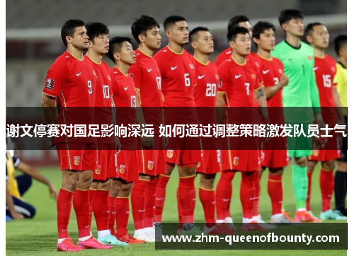 谢文停赛对国足影响深远 如何通过调整策略激发队员士气