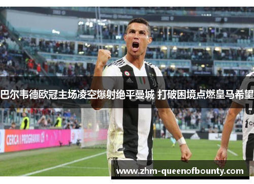 巴尔韦德欧冠主场凌空爆射绝平曼城 打破困境点燃皇马希望